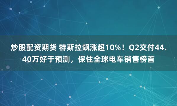 炒股配资期货 特斯拉飙涨超10%！Q2交付44.40万好于预测，保住全球电车销售榜首