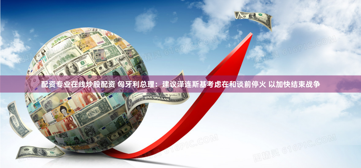 配资专业在线炒股配资 匈牙利总理：建议泽连斯基考虑在和谈前停火 以加快结束战争