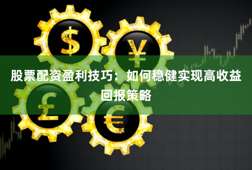 股票配资盈利技巧：如何稳健实现高收益回报策略